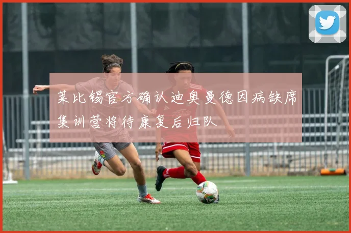莱比锡官方确认迪奥曼德因病缺席集训营将待康复后归队