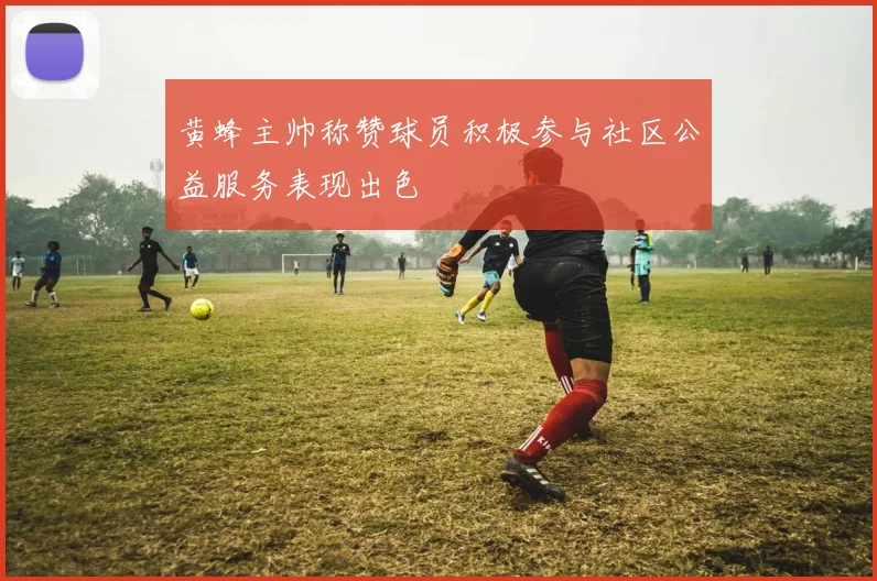 黄蜂主帅称赞球员积极参与社区公益服务表现出色
