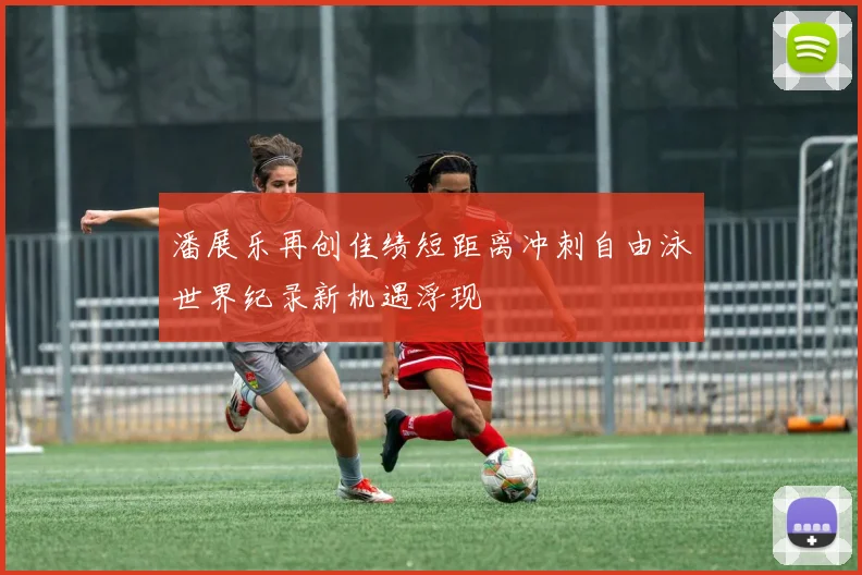 潘展乐再创佳绩短距离冲刺自由泳世界纪录新机遇浮现