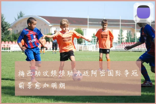 梅西助攻频频助力迈阿密国际争冠前景愈加明朗