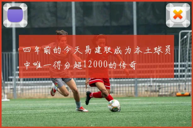 四年前的今天易建联成为本土球员中唯一得分超12000的传奇