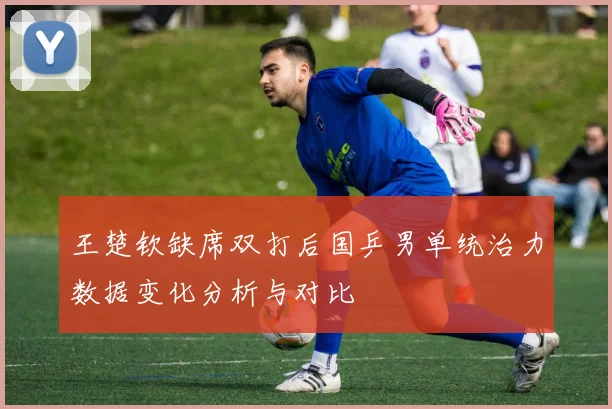 王楚钦缺席双打后国乒男单统治力数据变化分析与对比