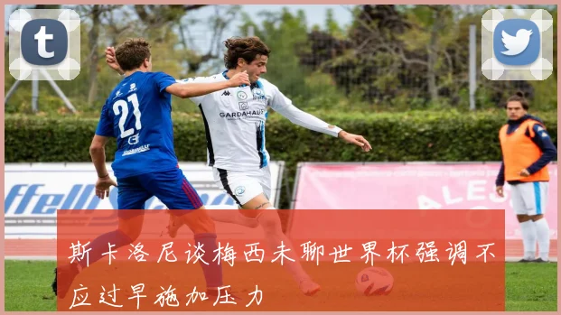 斯卡洛尼谈梅西未聊世界杯强调不应过早施加压力