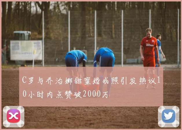 C罗与乔治娜甜蜜婚戒照引发热议10小时内点赞破2000万