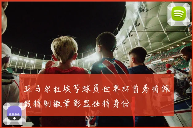 亚马尔杜埃等球员世界杯首秀将佩戴特制徽章彰显独特身份
