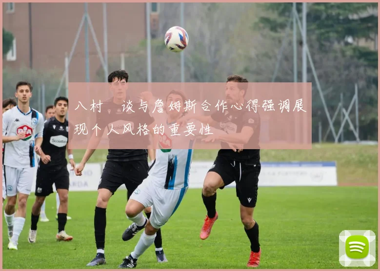 八村塁谈与詹姆斯合作心得强调展现个人风格的重要性