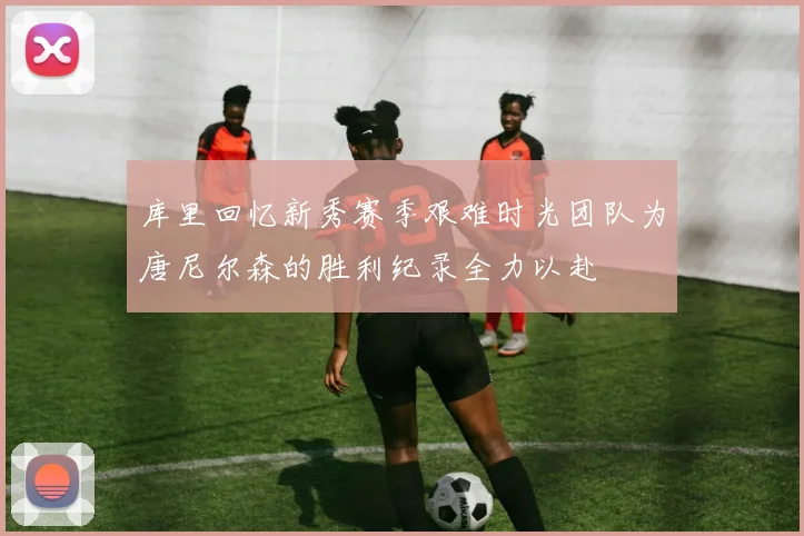 库里回忆新秀赛季艰难时光团队为唐尼尔森的胜利纪录全力以赴