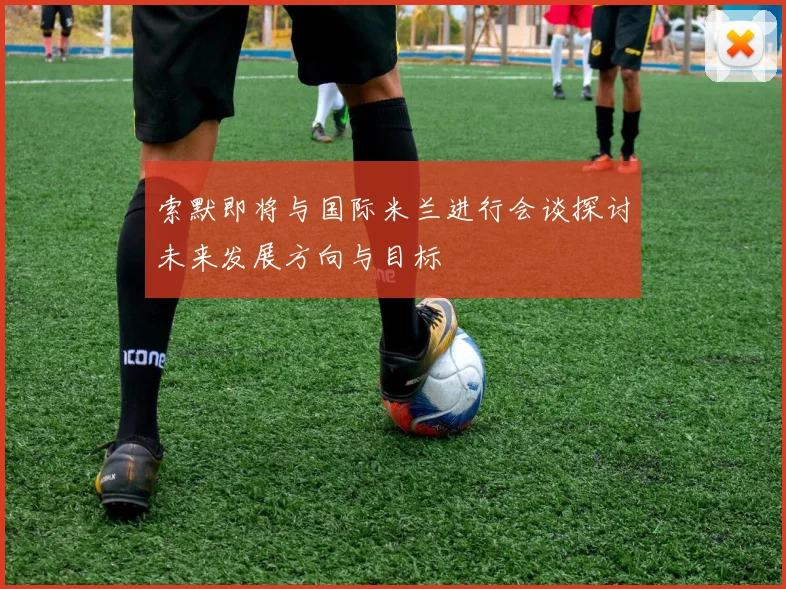 索默即将与国际米兰进行会谈探讨未来发展方向与目标