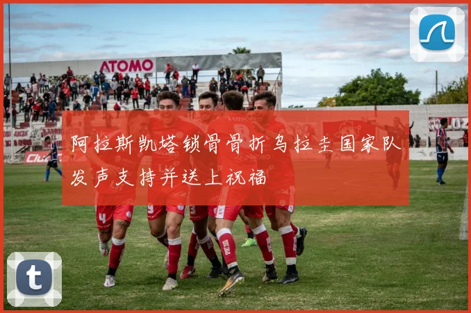 阿拉斯凯塔锁骨骨折乌拉圭国家队发声支持并送上祝福