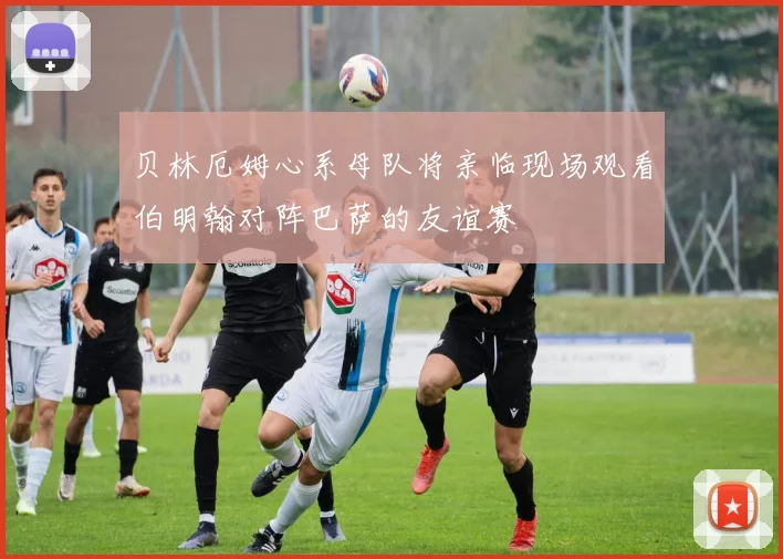 贝林厄姆心系母队将亲临现场观看伯明翰对阵巴萨的友谊赛