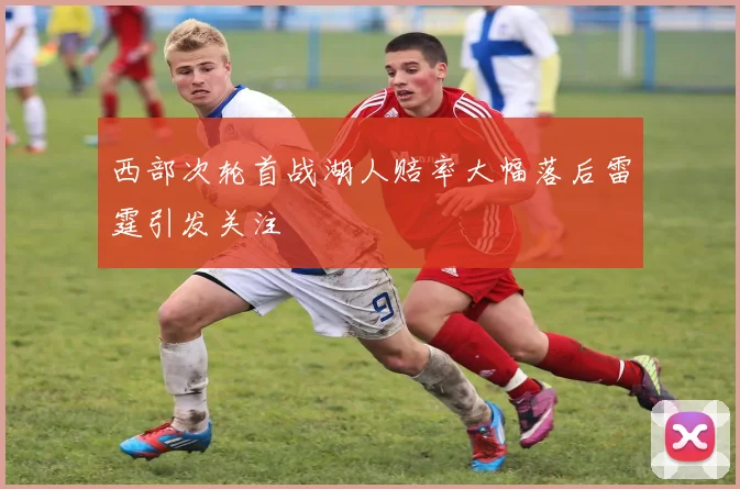 西部次轮首战湖人赔率大幅落后雷霆引发关注