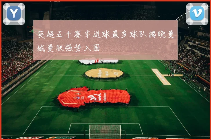 英超五个赛季进球最多球队揭晓曼城曼联强势入围