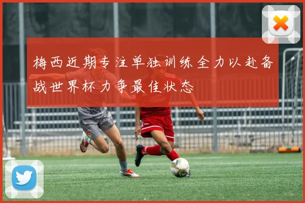 梅西近期专注单独训练全力以赴备战世界杯力争最佳状态