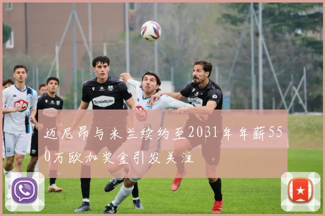 迈尼昂与米兰续约至2031年年薪550万欧加奖金引发关注