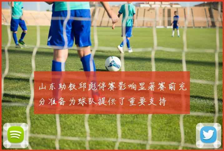 山东助教邱彪停赛影响显著赛前充分准备为球队提供了重要支持