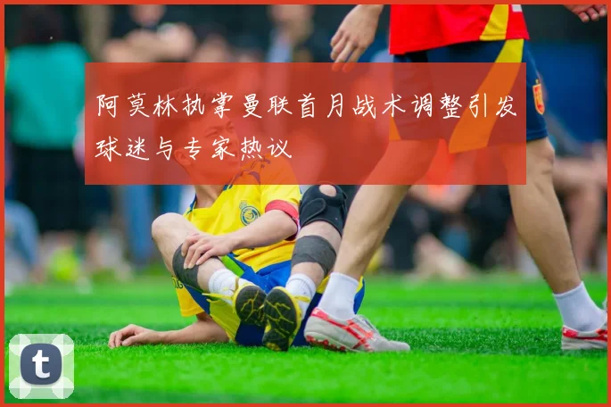 阿莫林执掌曼联首月战术调整引发球迷与专家热议
