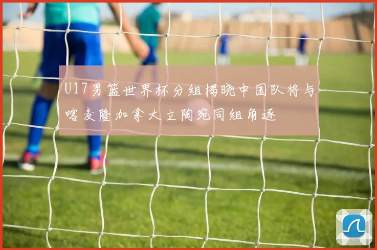 U17男篮世界杯分组揭晓中国队将与喀麦隆加拿大立陶宛同组角逐