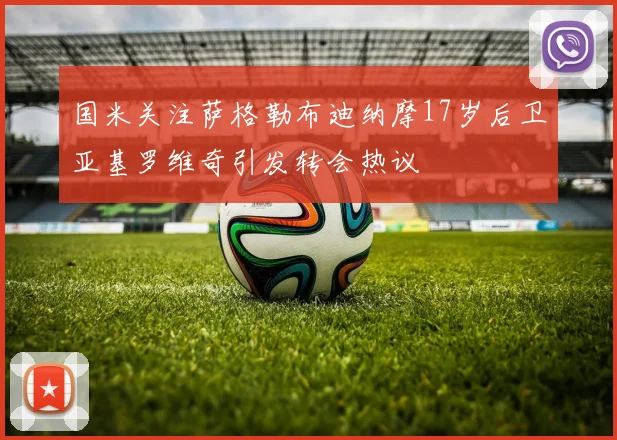 国米关注萨格勒布迪纳摩17岁后卫亚基罗维奇引发转会热议