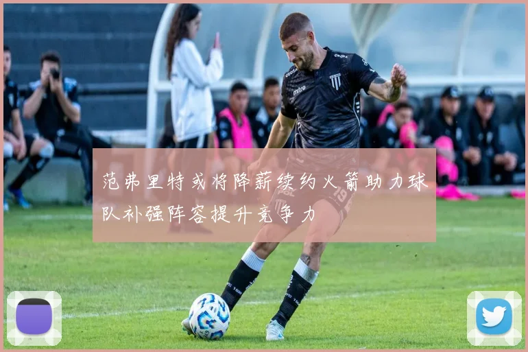 范弗里特或将降薪续约火箭助力球队补强阵容提升竞争力