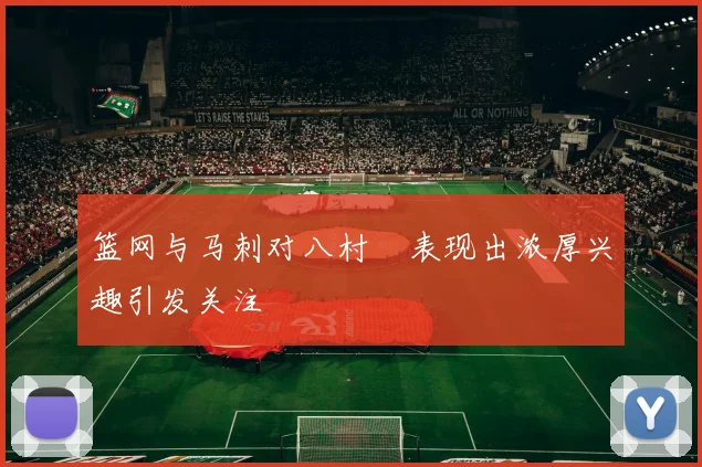 篮网与马刺对八村塁表现出浓厚兴趣引发关注