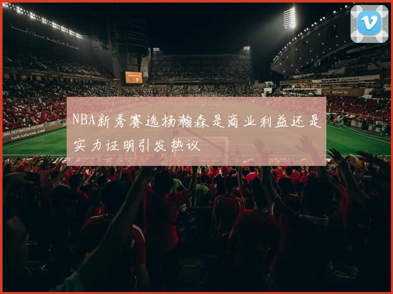 NBA新秀赛选杨瀚森是商业利益还是实力证明引发热议