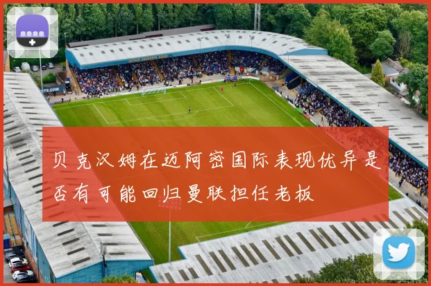 贝克汉姆在迈阿密国际表现优异是否有可能回归曼联担任老板