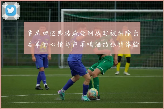 鲁尼回忆弗格森告别战时被排除出名单的心情与包厢喝酒的独特体验
