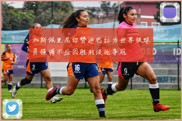 加斯佩里尼称赞迪巴拉为世界级球员强调不应因胜利谈论争冠