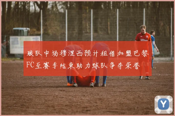 狼队中场穆涅西预计租借加盟巴黎FC至赛季结束助力球队争夺荣誉