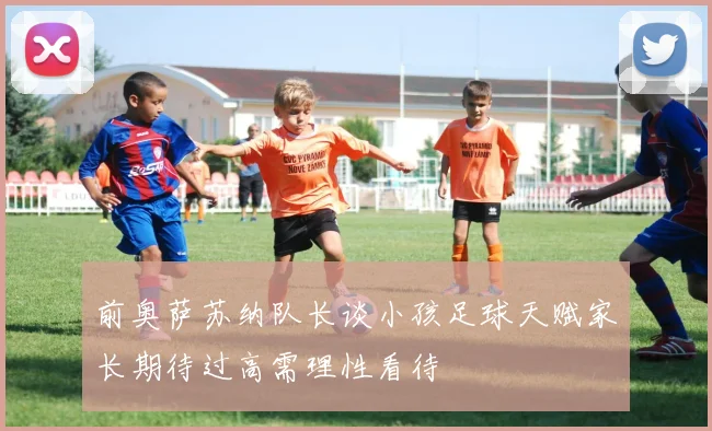 前奥萨苏纳队长谈小孩足球天赋家长期待过高需理性看待