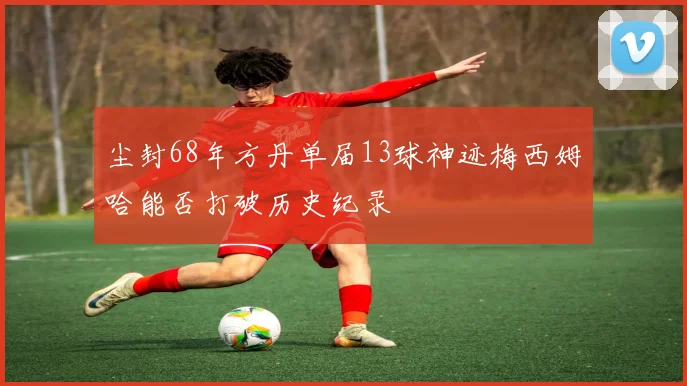 尘封68年方丹单届13球神迹梅西姆哈能否打破历史纪录