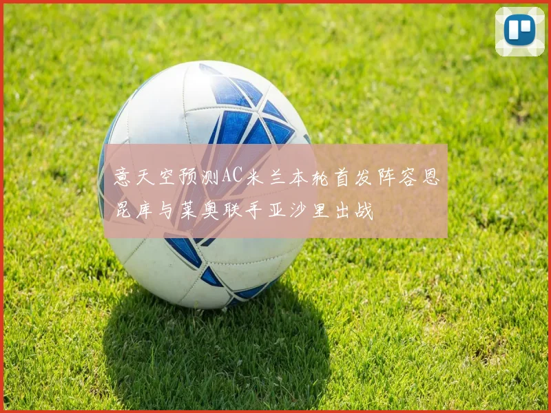 意天空预测AC米兰本轮首发阵容恩昆库与莱奥联手亚沙里出战