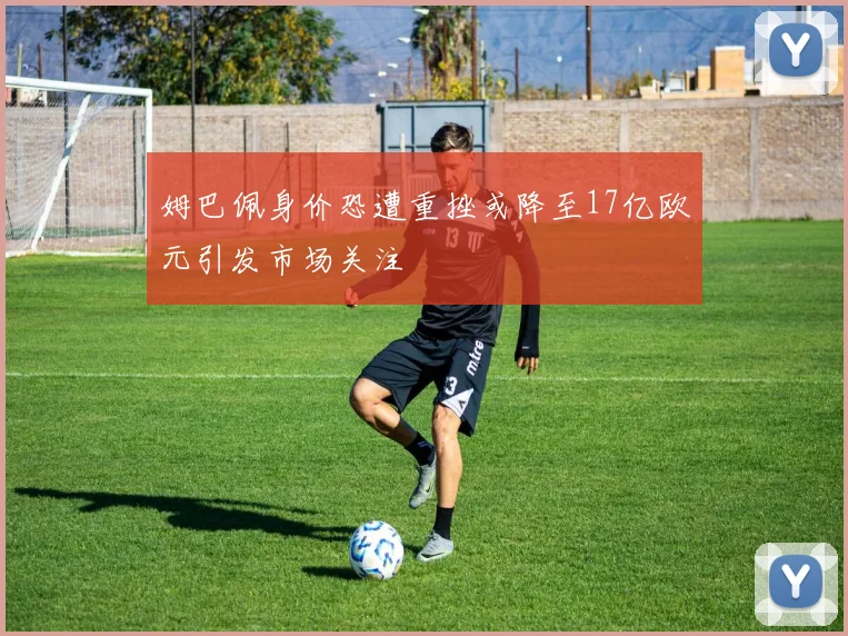 姆巴佩身价恐遭重挫或降至17亿欧元引发市场关注