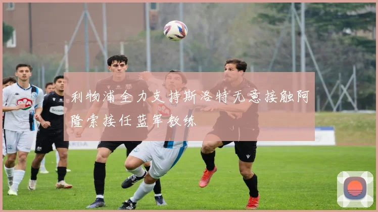 利物浦全力支持斯洛特无意接触阿隆索接任蓝军教练